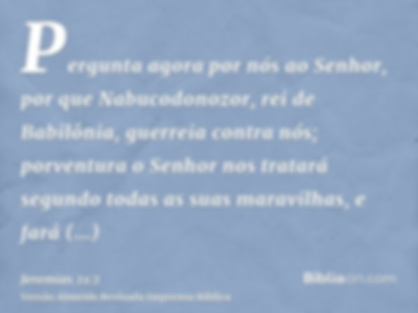 Pergunta agora por nós ao Senhor, por que Nabucodonozor, rei de Babilônia, guerreia contra nós; porventura o Senhor nos tratará segundo todas as suas maravilhas