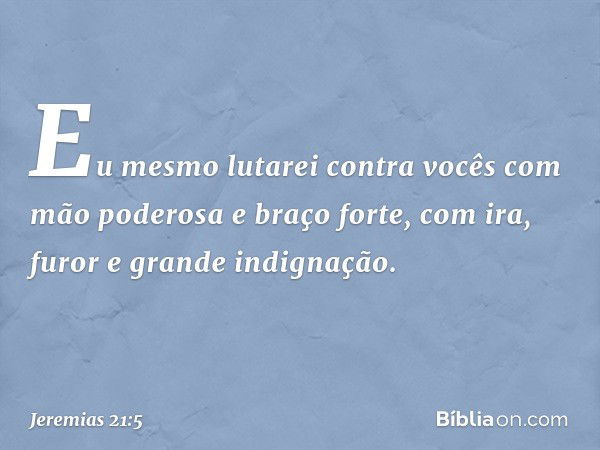 Eu mesmo lutarei contra vocês com mão poderosa e braço forte, com ira, furor e grande indignação. -- Jeremias 21:5