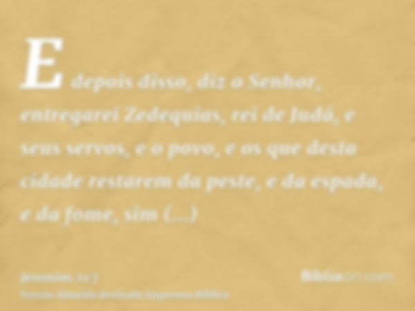 E depois disso, diz o Senhor, entregarei Zedequias, rei de Judá, e seus servos, e o povo, e os que desta cidade restarem da peste, e da espada, e da fome, sim e