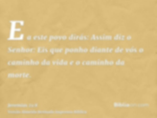 E a este povo dirás: Assim diz o Senhor: Eis que ponho diante de vós o caminho da vida e o caminho da morte.