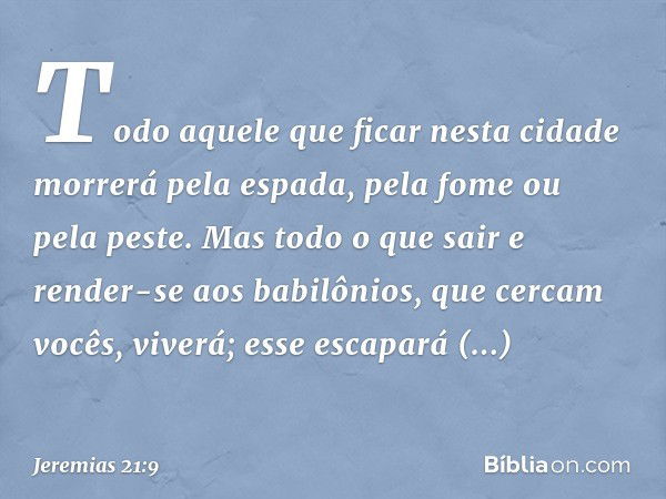 Todo aquele que ficar nesta cidade morrerá pela espada, pela fome ou pela peste. Mas todo o que sair e render-se aos babilônios, que cercam vocês, viverá; esse 