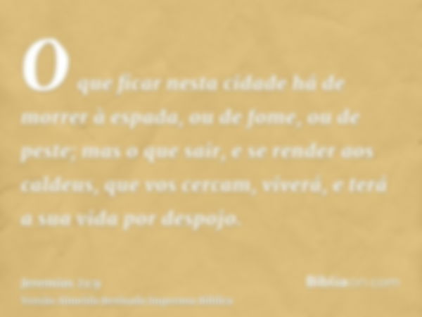 O que ficar nesta cidade há de morrer à espada, ou de fome, ou de peste; mas o que sair, e se render aos caldeus, que vos cercam, viverá, e terá a sua vida por 