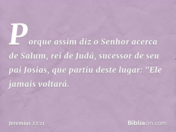 Porque assim diz o Senhor acerca de Salum, rei de Judá, sucessor de seu pai Josias, que partiu deste lugar: "Ele jamais voltará. -- Jeremias 22:11