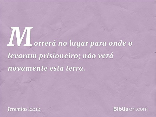 Morrerá no lugar para onde o levaram prisione­iro; não verá novamente esta terra. -- Jeremias 22:12