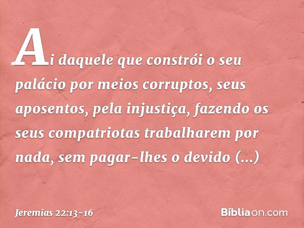 "Ai daquele que constrói
o seu palácio por meios corruptos,
seus aposentos, pela injustiça,
fazendo os seus compatriotas
trabalharem por nada,
sem pagar-lhes o 