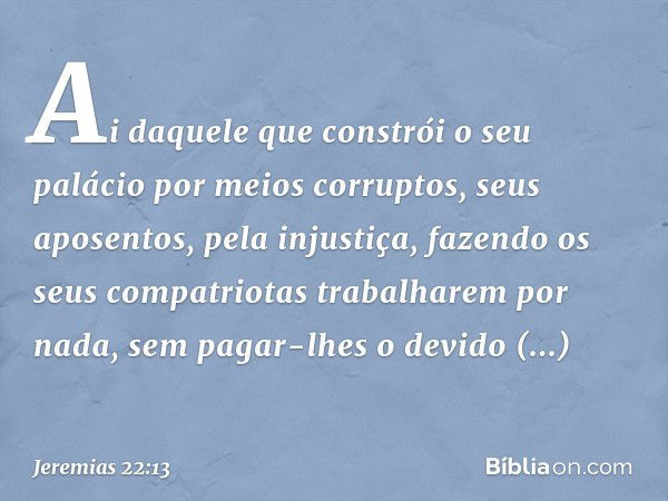 "Ai daquele que constrói
o seu palácio por meios corruptos,
seus aposentos, pela injustiça,
fazendo os seus compatriotas
trabalharem por nada,
sem pagar-lhes o 