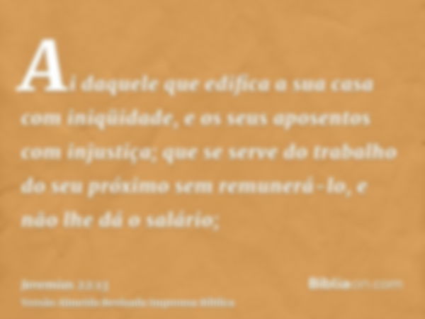 Ai daquele que edifica a sua casa com iniqüidade, e os seus aposentos com injustiça; que se serve do trabalho do seu próximo sem remunerá-lo, e não lhe dá o sal