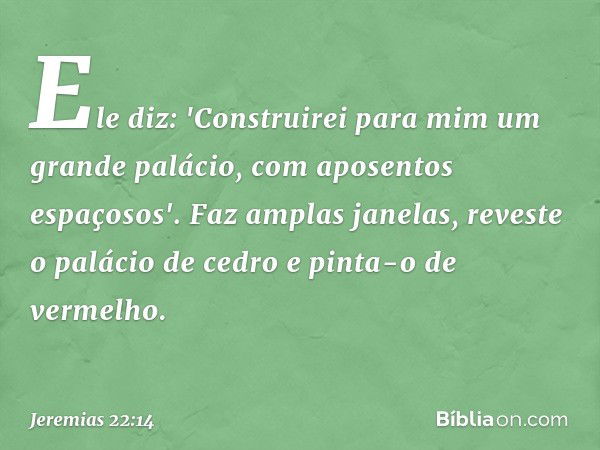 Ele diz: 'Construirei para mim
um grande palácio,
com aposentos espaçosos'.
Faz amplas janelas,
reveste o palácio de cedro
e pinta-o de vermelho. -- Jeremias 22