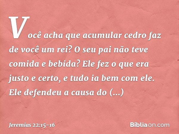 "Você acha que acumular cedro
faz de você um rei?
O seu pai não teve comida e bebida?
Ele fez o que era justo e certo,
e tudo ia bem com ele. Ele defendeu a cau