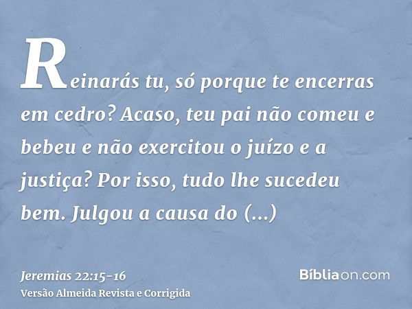 Reinarás tu, só porque te encerras em cedro? Acaso, teu pai não comeu e bebeu e não exercitou o juízo e a justiça? Por isso, tudo lhe sucedeu bem.Julgou a causa