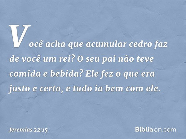 "Você acha que acumular cedro
faz de você um rei?
O seu pai não teve comida e bebida?
Ele fez o que era justo e certo,
e tudo ia bem com ele. -- Jeremias 22:15