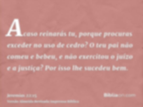 Acaso reinarás tu, porque procuras exceder no uso de cedro? O teu pai não comeu e bebeu, e não exercitou o juízo e a justiça? Por isso lhe sucedeu bem.