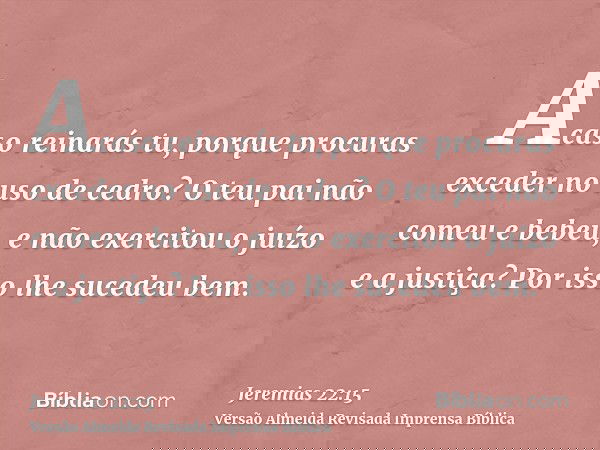 Acaso reinarás tu, porque procuras exceder no uso de cedro? O teu pai não comeu e bebeu, e não exercitou o juízo e a justiça? Por isso lhe sucedeu bem.