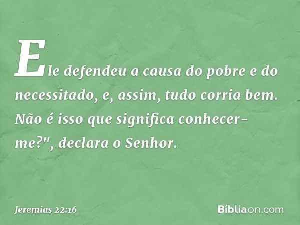 Ele defendeu a causa
do pobre e do necessitado,
e, assim, tudo corria bem.
Não é isso que significa conhecer-me?",
declara o Senhor. -- Jeremias 22:16