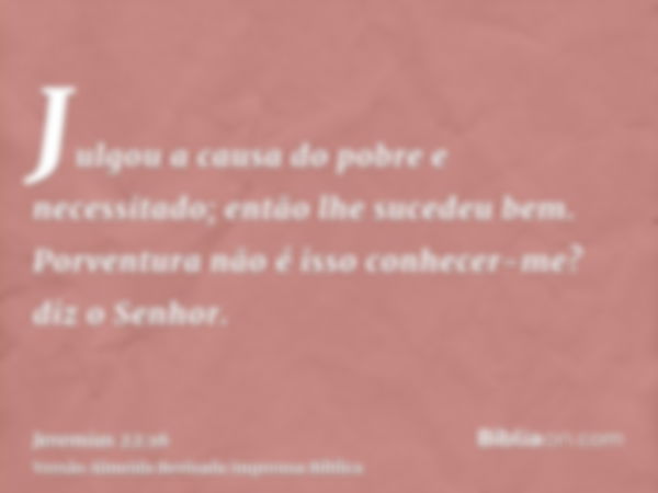 Julgou a causa do pobre e necessitado; então lhe sucedeu bem. Porventura não é isso conhecer-me? diz o Senhor.