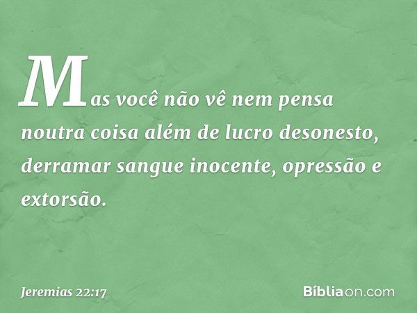 "Mas você não vê nem pensa
noutra coisa
além de lucro desonesto,
derramar sangue inocente,
opressão e extorsão". -- Jeremias 22:17