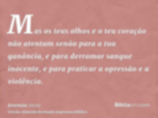 Mas os teus olhos e o teu coração não atentam senão para a tua ganância, e para derramar sangue inocente, e para praticar a opressão e a violência.