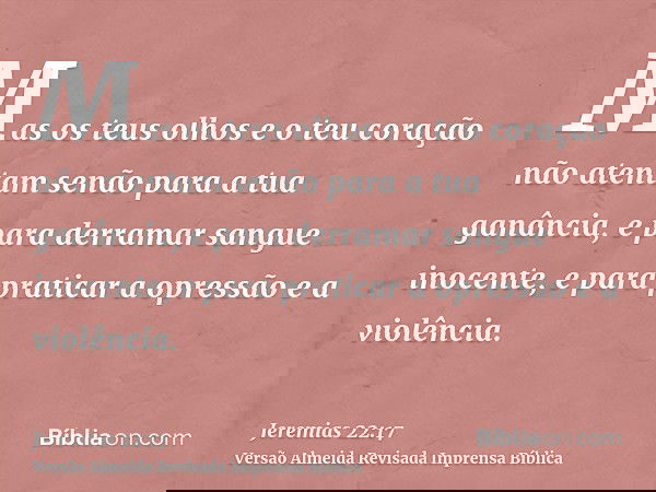 Mas os teus olhos e o teu coração não atentam senão para a tua ganância, e para derramar sangue inocente, e para praticar a opressão e a violência.