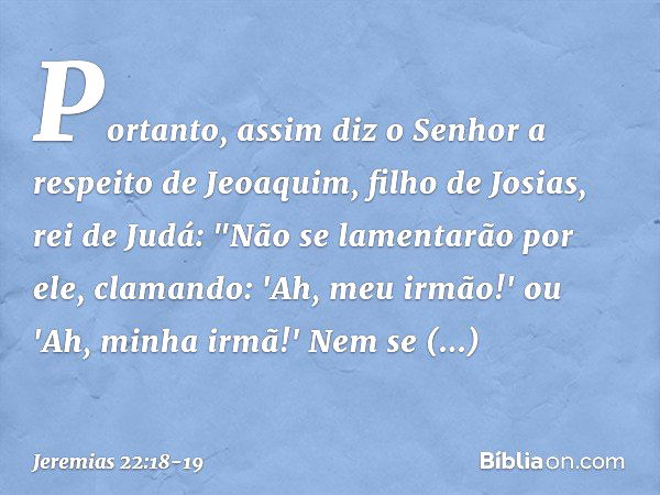 Portanto, assim diz o Senhor a respei­to de Jeoaquim, filho de Josias, rei de Judá:
"Não se lamentarão por ele, clamando:
'Ah, meu irmão!' ou
'Ah, minha irmã!'
