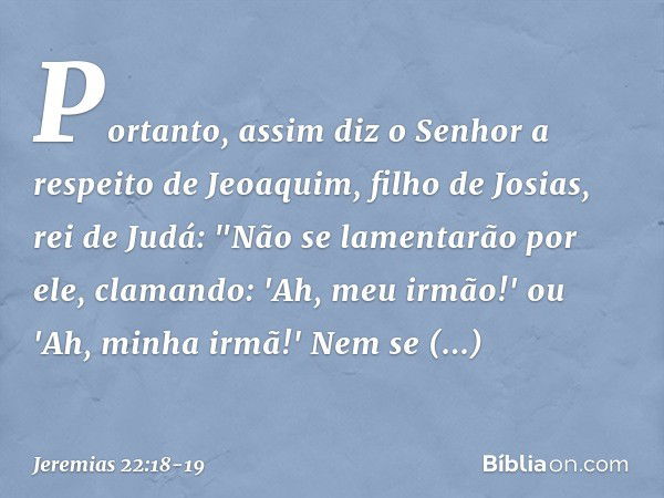 Portanto, assim diz o Senhor a respei­to de Jeoaquim, filho de Josias, rei de Judá:
"Não se lamentarão por ele, clamando:
'Ah, meu irmão!' ou
'Ah, minha irmã!'
