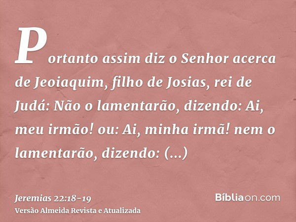 Portanto assim diz o Senhor acerca de Jeoiaquim, filho de Josias, rei de Judá: Não o lamentarão, dizendo: Ai, meu irmão! ou: Ai, minha irmã! nem o lamentarão, d