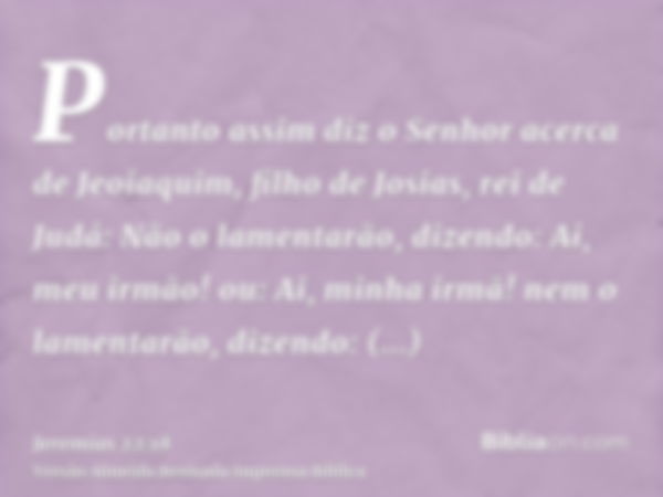 Portanto assim diz o Senhor acerca de Jeoiaquim, filho de Josias, rei de Judá: Não o lamentarão, dizendo: Ai, meu irmão! ou: Ai, minha irmã! nem o lamentarão, d