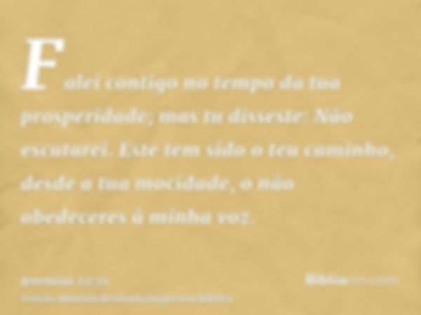 Falei contigo no tempo da tua prosperidade; mas tu disseste: Não escutarei. Este tem sido o teu caminho, desde a tua mocidade, o não obedeceres à minha voz.