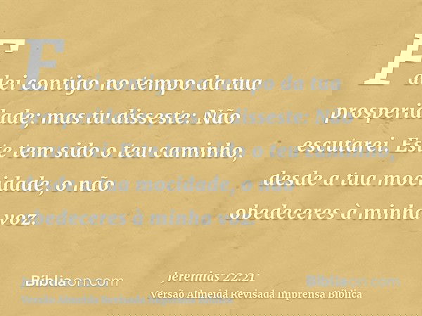 Falei contigo no tempo da tua prosperidade; mas tu disseste: Não escutarei. Este tem sido o teu caminho, desde a tua mocidade, o não obedeceres à minha voz.