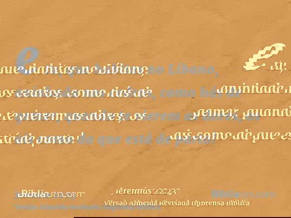e tu, que habitas no Líbano, aninhada nos cedros, como hás de gemer, quando te vierem as dores, os ais como da que está de parto!