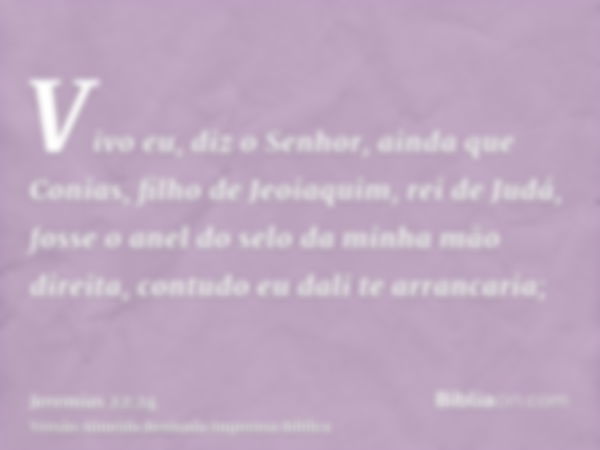 Vivo eu, diz o Senhor, ainda que Conias, filho de Jeoiaquim, rei de Judá, fosse o anel do selo da minha mão direita, contudo eu dali te arrancaria;