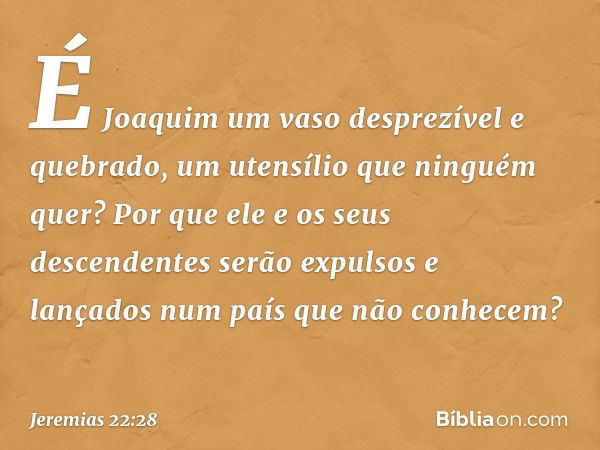 É Joaquim um vaso desprezível
e quebrado,
um utensílio que ninguém quer?
Por que ele e os seus descendentes
serão expulsos e lançados
num país que não conhecem?