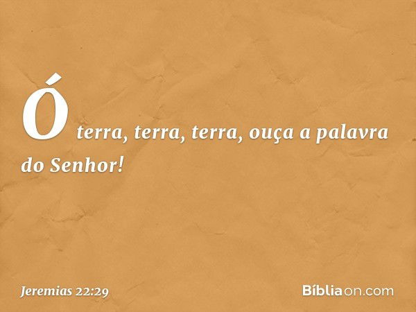 Ó terra, terra, terra,
ouça a palavra do Senhor! -- Jeremias 22:29