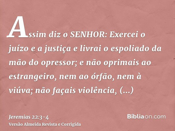 Assim diz o SENHOR: Exercei o juízo e a justiça e livrai o espoliado da mão do opressor; e não oprimais ao estrangeiro, nem ao órfão, nem à viúva; não façais vi