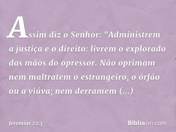 Assim diz o Senhor: "Administrem a justiça e o direito: livrem o explorado das mãos do opressor. Não oprimam nem maltratem o estrangeiro, o órfão ou a viúva; ne