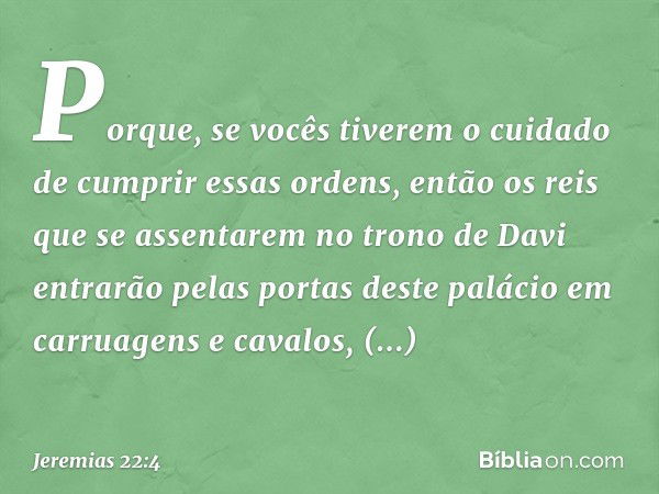 Porque, se vocês tiverem o cuidado de cumprir essas ordens, então os reis que se assentarem no trono de Davi entrarão pelas portas deste palácio em carruagens e