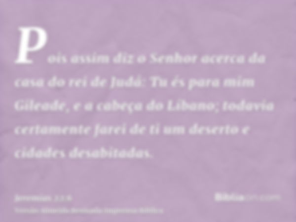 Pois assim diz o Senhor acerca da casa do rei de Judá: Tu és para mim Gileade, e a cabeça do Líbano; todavia certamente farei de ti um deserto e cidades desabit