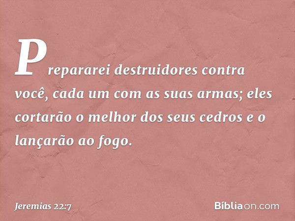 Prepararei destruidores contra você,
cada um com as suas armas;
eles cortarão o melhor dos seus cedros
e o lançarão ao fogo. -- Jeremias 22:7