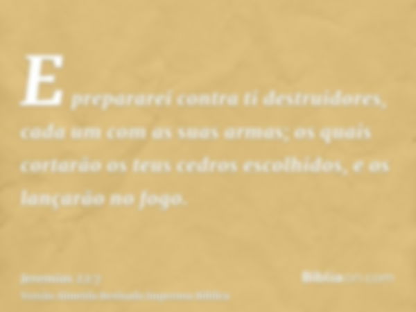 E prepararei contra ti destruidores, cada um com as suas armas; os quais cortarão os teus cedros escolhidos, e os lançarão no fogo.