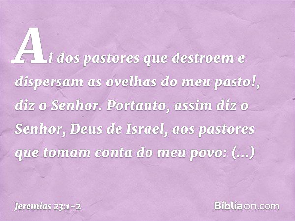 "Ai dos pastores que destroem e dispersam as ovelhas do meu pasto!", diz o Senhor. Portanto, assim diz o Senhor, Deus de Israel, aos pastores que tomam conta do