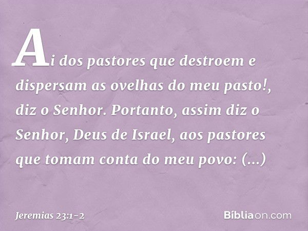 "Ai dos pastores que destroem e dispersam as ovelhas do meu pasto!", diz o Senhor. Portanto, assim diz o Senhor, Deus de Israel, aos pastores que tomam conta do