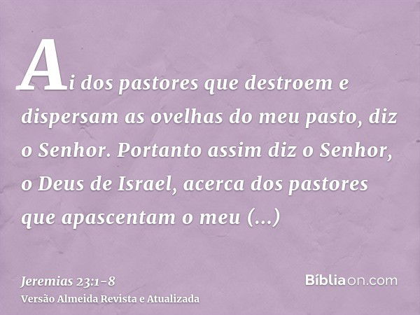 Ai dos pastores que destroem e dispersam as ovelhas do meu pasto, diz o Senhor.Portanto assim diz o Senhor, o Deus de Israel, acerca dos pastores que apascentam