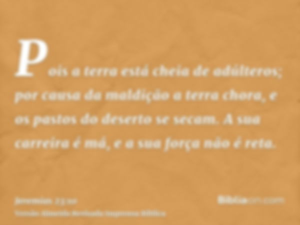 Pois a terra está cheia de adúlteros; por causa da maldição a terra chora, e os pastos do deserto se secam. A sua carreira é má, e a sua força não é reta.