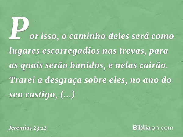 "Por isso, o caminho deles
será como lugares escorregadios
nas trevas,
para as quais serão banidos,
e nelas cairão.
Trarei a desgraça sobre eles,
no ano do seu 