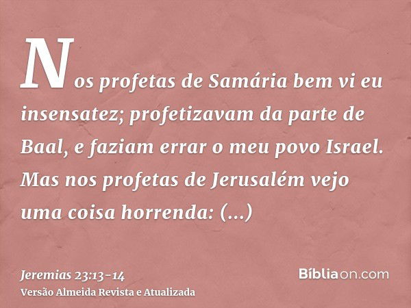 Nos profetas de Samária bem vi eu insensatez; profetizavam da parte de Baal, e faziam errar o meu povo Israel.Mas nos profetas de Jerusalém vejo uma coisa horre