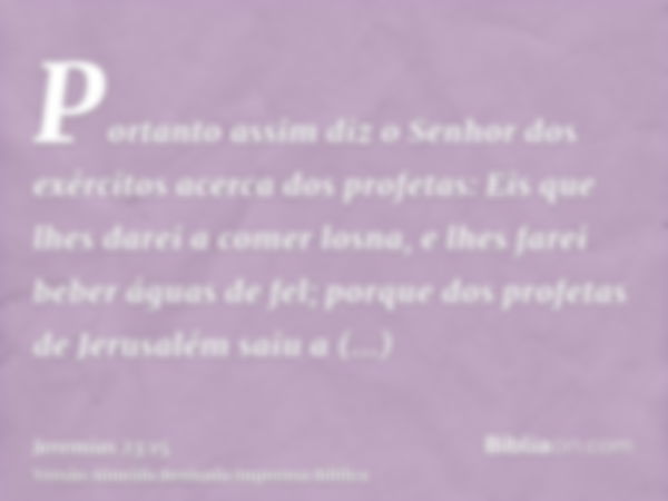 Portanto assim diz o Senhor dos exércitos acerca dos profetas: Eis que lhes darei a comer losna, e lhes farei beber águas de fel; porque dos profetas de Jerusal