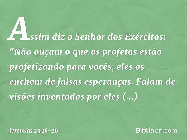 Assim diz o Senhor dos Exércitos:
"Não ouçam o que os profetas
estão profetizando para vocês;
eles os enchem de falsas esperanças.
Falam de visões inventadas
po