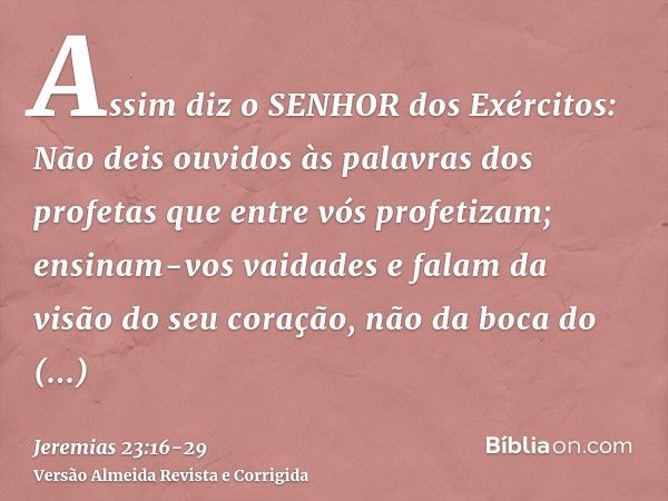 Assim diz o SENHOR dos Exércitos: Não deis ouvidos às palavras dos profetas que entre vós profetizam; ensinam-vos vaidades e falam da visão do seu coração, não 