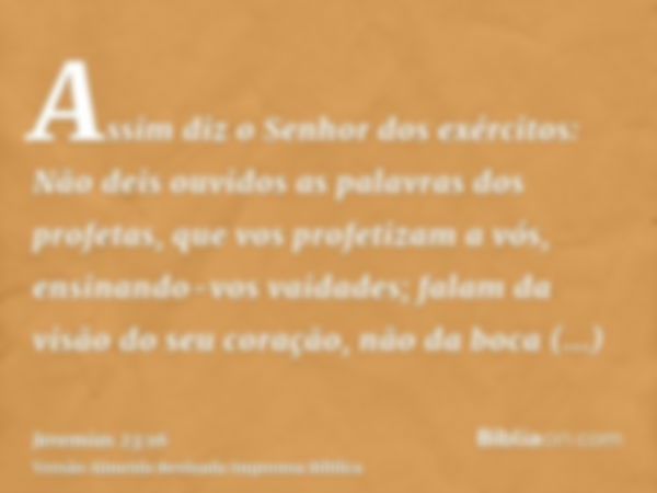 Assim diz o Senhor dos exércitos: Não deis ouvidos as palavras dos profetas, que vos profetizam a vós, ensinando-vos vaidades; falam da visão do seu coração, nã