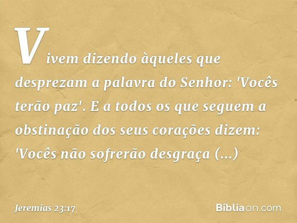 Vivem dizendo àqueles que desprezam
a palavra do Senhor:
'Vocês terão paz'.
E a todos os que seguem a obstinação
dos seus corações dizem:
'Vocês não sofrerão de