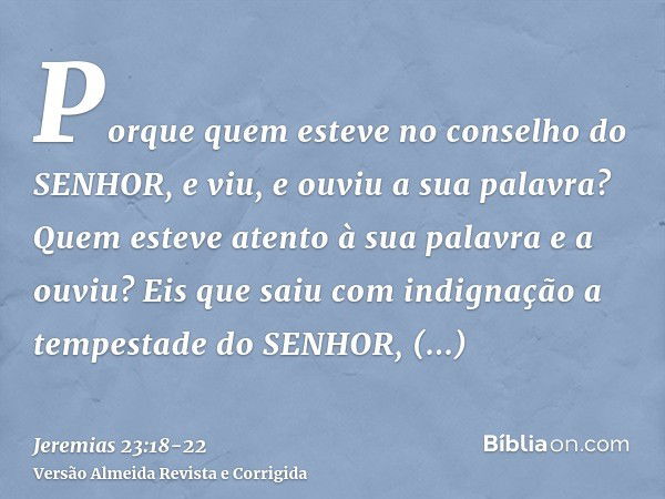 Porque quem esteve no conselho do SENHOR, e viu, e ouviu a sua palavra? Quem esteve atento à sua palavra e a ouviu?Eis que saiu com indignação a tempestade do S